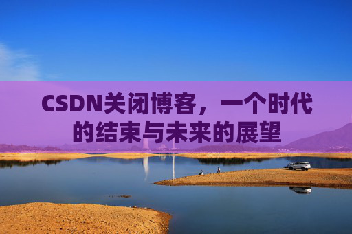 CSDN关闭博客，一个时代的结束与未来的展望